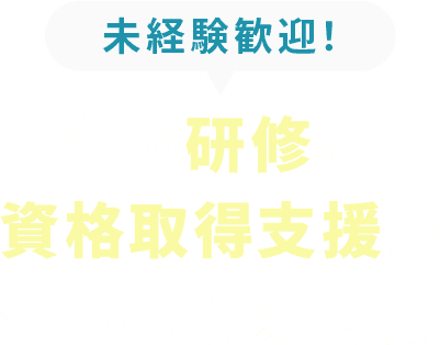 <div>未経験歓迎！<br>安心の研修と<br>資格取得支援が<br>整った職場環境</div>